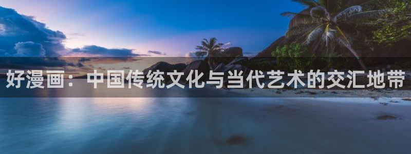 汗汗漫画免费阅在线看：好漫画：中国传统文化与当代艺术的交汇地带
